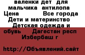 валенки дет. для мальчика  антилопа › Цена ­ 1 000 - Все города Дети и материнство » Детская одежда и обувь   . Дагестан респ.,Избербаш г.